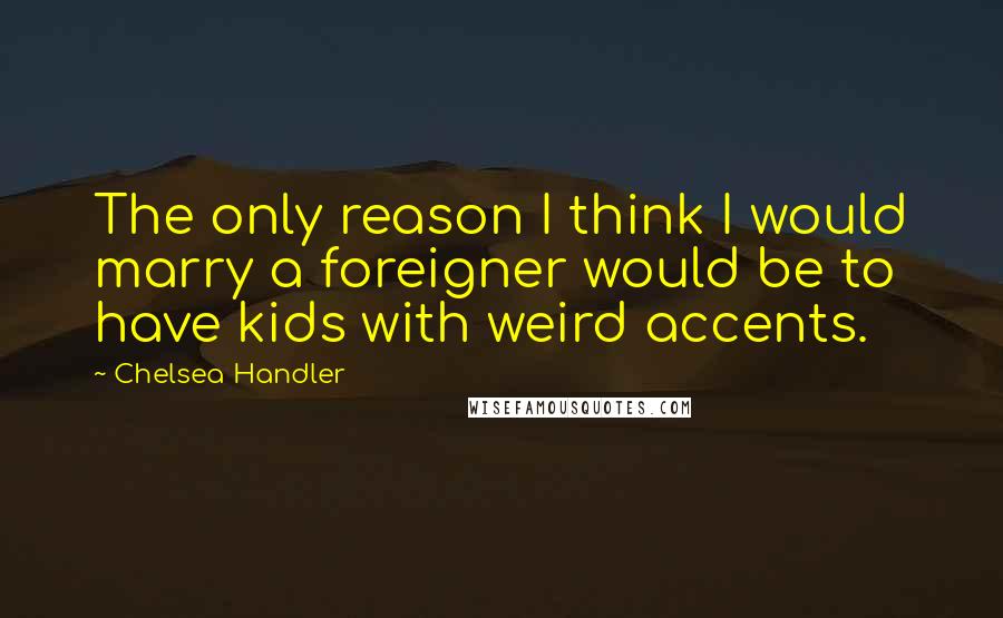 Chelsea Handler Quotes: The only reason I think I would marry a foreigner would be to have kids with weird accents.