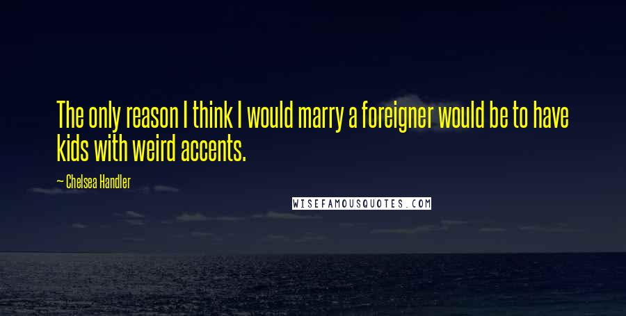 Chelsea Handler Quotes: The only reason I think I would marry a foreigner would be to have kids with weird accents.