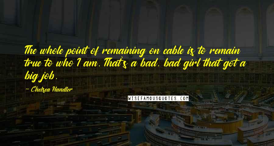 Chelsea Handler Quotes: The whole point of remaining on cable is to remain true to who I am. That's a bad, bad girl that got a big job.