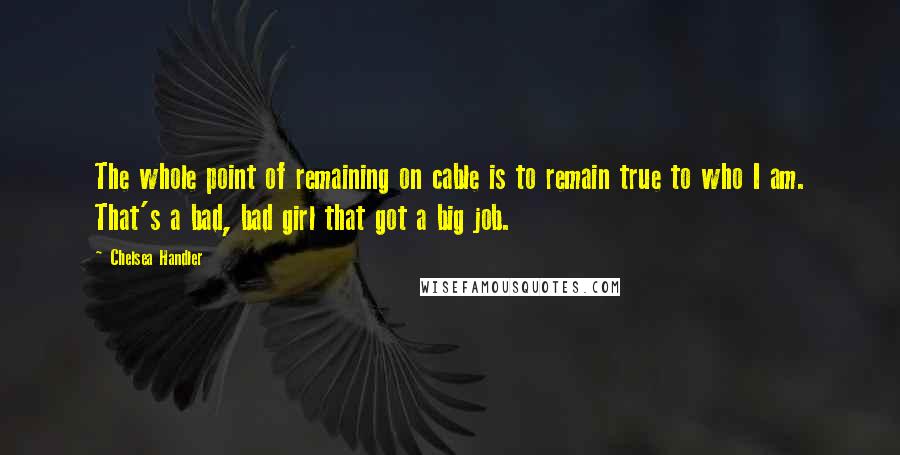 Chelsea Handler Quotes: The whole point of remaining on cable is to remain true to who I am. That's a bad, bad girl that got a big job.