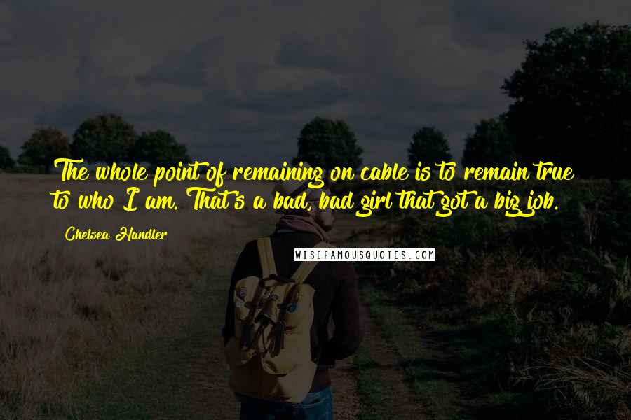 Chelsea Handler Quotes: The whole point of remaining on cable is to remain true to who I am. That's a bad, bad girl that got a big job.