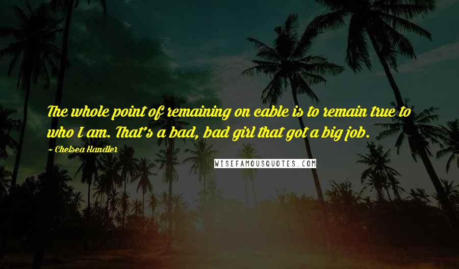 Chelsea Handler Quotes: The whole point of remaining on cable is to remain true to who I am. That's a bad, bad girl that got a big job.