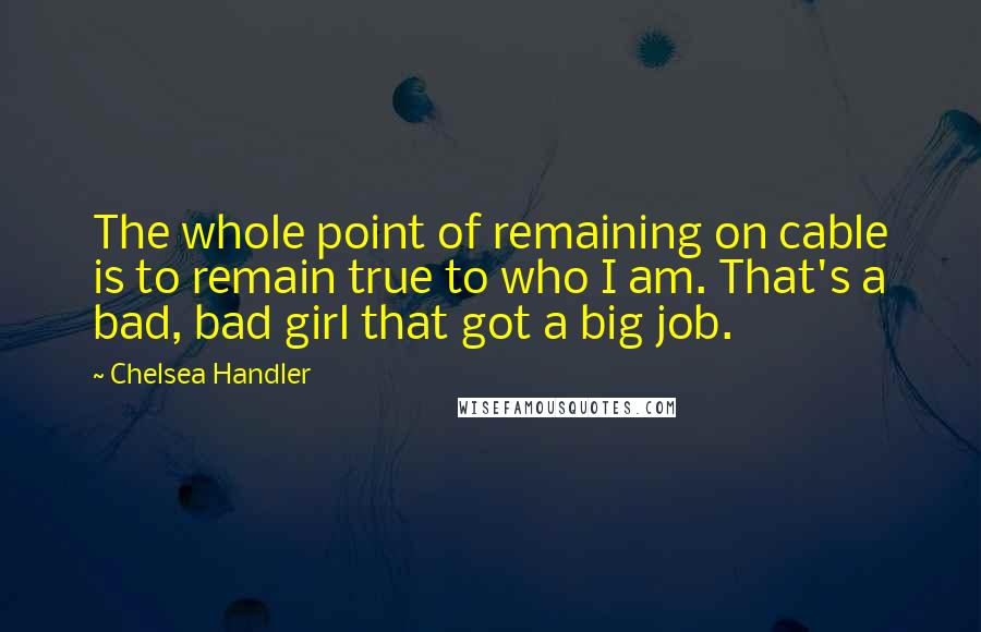 Chelsea Handler Quotes: The whole point of remaining on cable is to remain true to who I am. That's a bad, bad girl that got a big job.