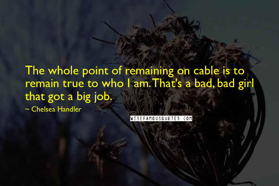 Chelsea Handler Quotes: The whole point of remaining on cable is to remain true to who I am. That's a bad, bad girl that got a big job.