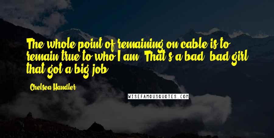 Chelsea Handler Quotes: The whole point of remaining on cable is to remain true to who I am. That's a bad, bad girl that got a big job.