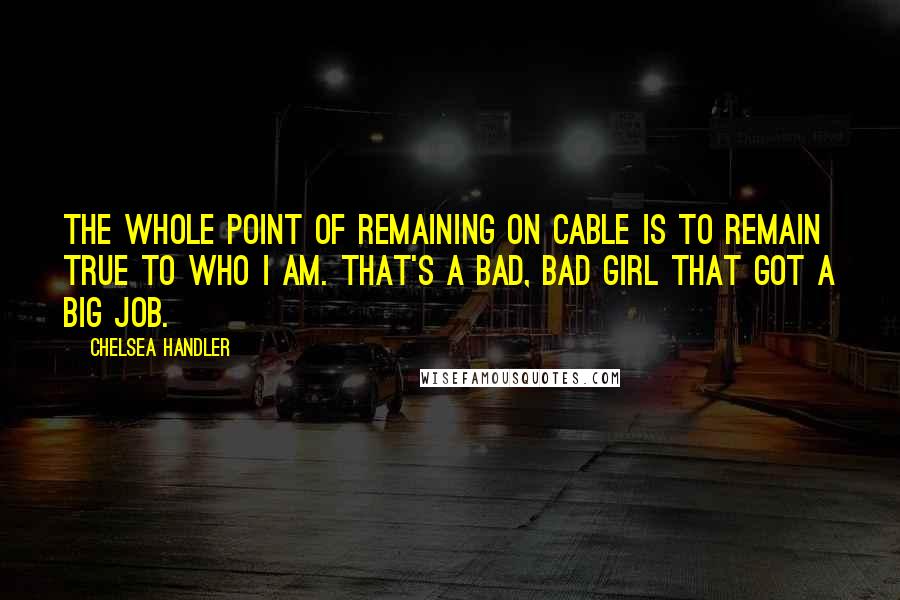 Chelsea Handler Quotes: The whole point of remaining on cable is to remain true to who I am. That's a bad, bad girl that got a big job.