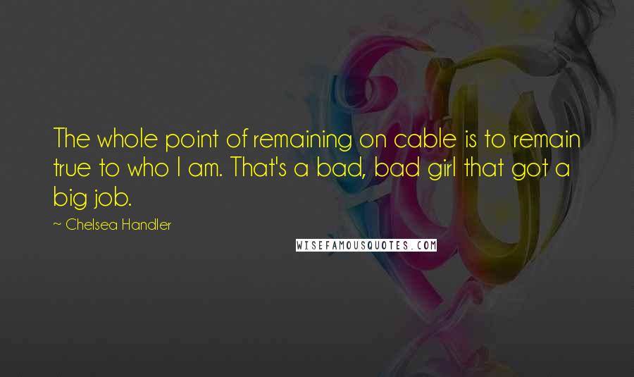 Chelsea Handler Quotes: The whole point of remaining on cable is to remain true to who I am. That's a bad, bad girl that got a big job.