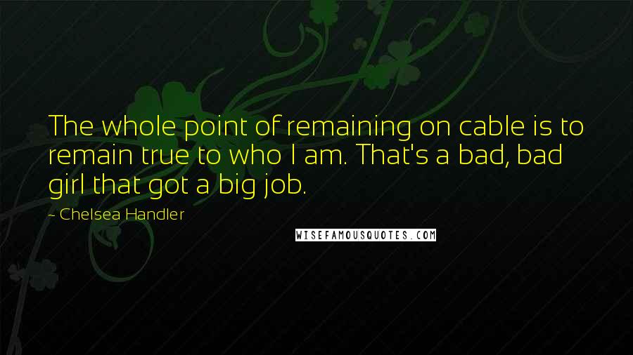 Chelsea Handler Quotes: The whole point of remaining on cable is to remain true to who I am. That's a bad, bad girl that got a big job.