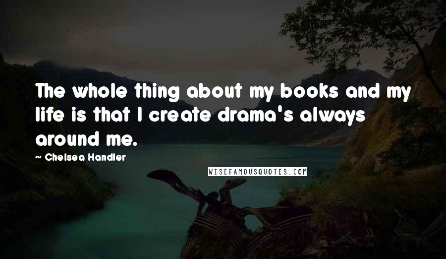 Chelsea Handler Quotes: The whole thing about my books and my life is that I create drama's always around me.