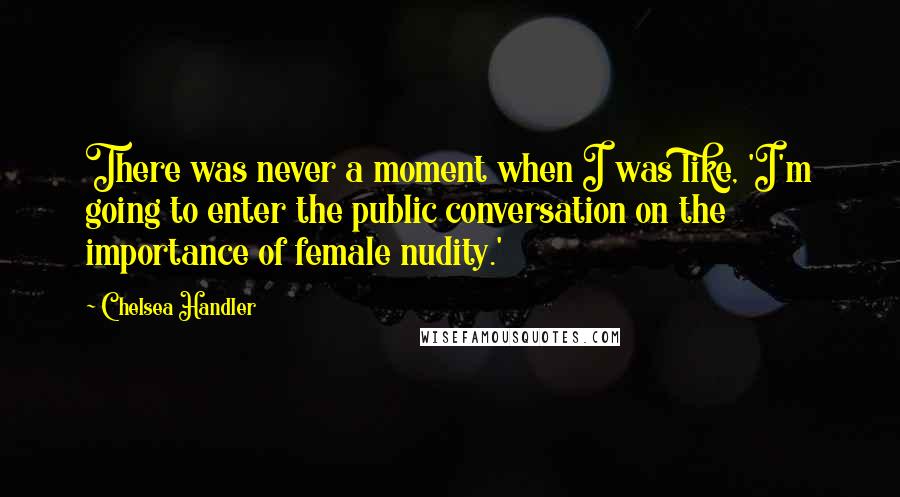 Chelsea Handler Quotes: There was never a moment when I was like, 'I'm going to enter the public conversation on the importance of female nudity.'