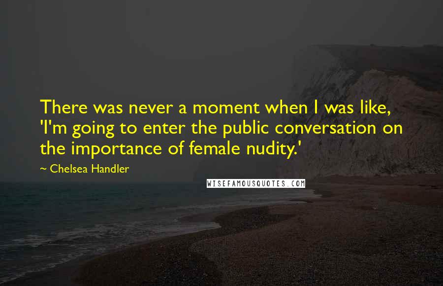 Chelsea Handler Quotes: There was never a moment when I was like, 'I'm going to enter the public conversation on the importance of female nudity.'