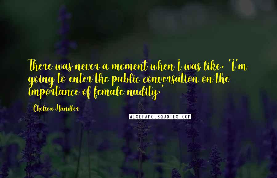 Chelsea Handler Quotes: There was never a moment when I was like, 'I'm going to enter the public conversation on the importance of female nudity.'