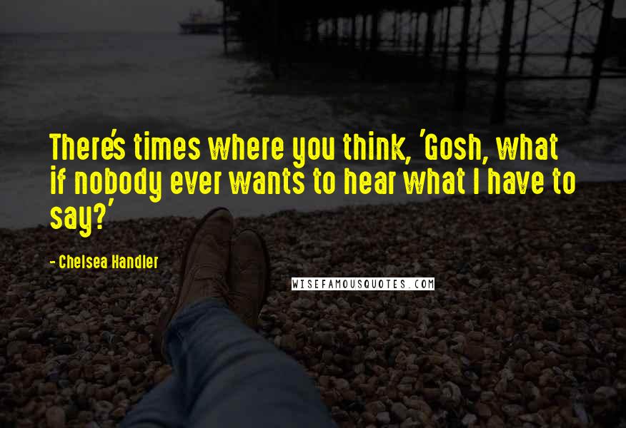 Chelsea Handler Quotes: There's times where you think, 'Gosh, what if nobody ever wants to hear what I have to say?'