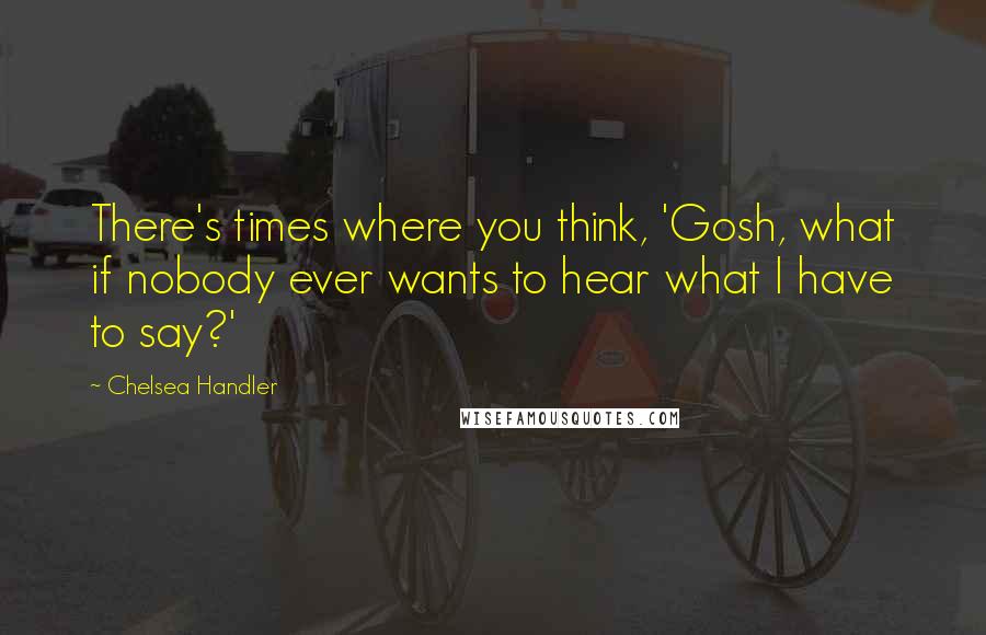 Chelsea Handler Quotes: There's times where you think, 'Gosh, what if nobody ever wants to hear what I have to say?'