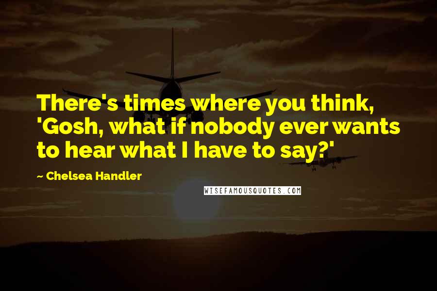 Chelsea Handler Quotes: There's times where you think, 'Gosh, what if nobody ever wants to hear what I have to say?'