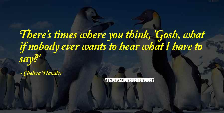 Chelsea Handler Quotes: There's times where you think, 'Gosh, what if nobody ever wants to hear what I have to say?'