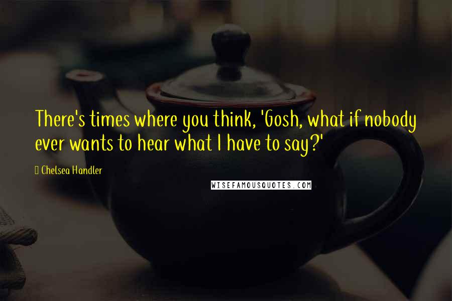 Chelsea Handler Quotes: There's times where you think, 'Gosh, what if nobody ever wants to hear what I have to say?'