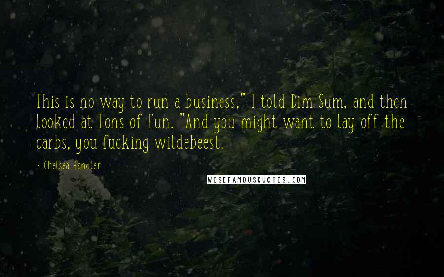 Chelsea Handler Quotes: This is no way to run a business," I told Dim Sum, and then looked at Tons of Fun. "And you might want to lay off the carbs, you fucking wildebeest.