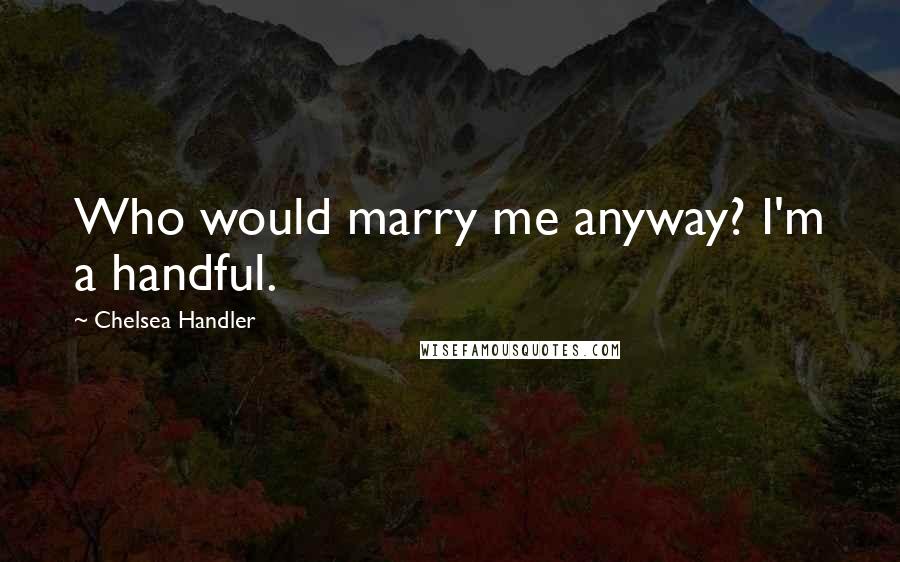 Chelsea Handler Quotes: Who would marry me anyway? I'm a handful.