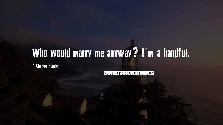 Chelsea Handler Quotes: Who would marry me anyway? I'm a handful.