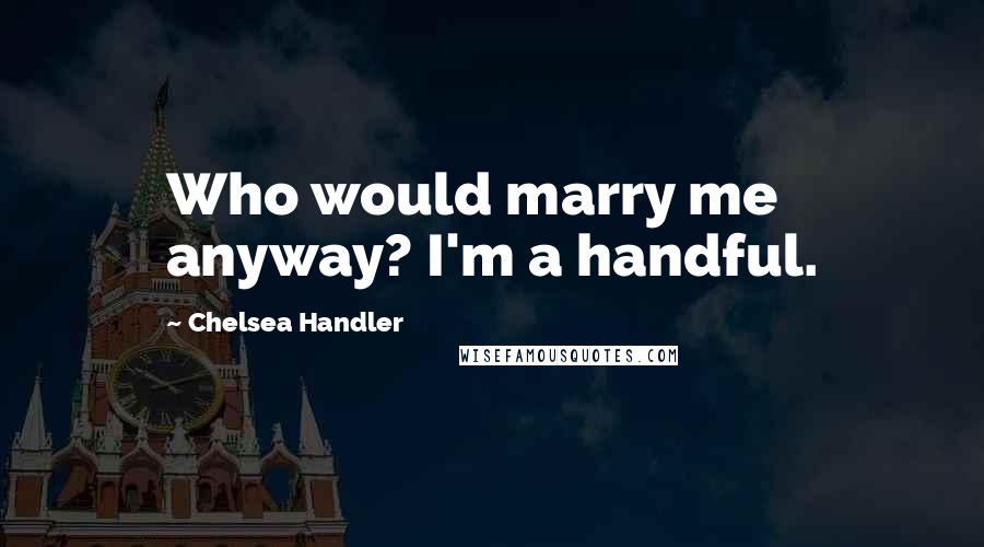 Chelsea Handler Quotes: Who would marry me anyway? I'm a handful.