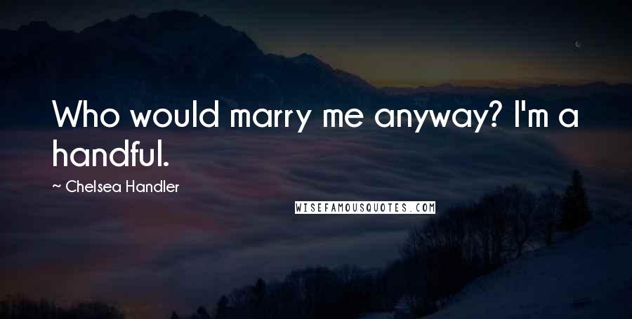 Chelsea Handler Quotes: Who would marry me anyway? I'm a handful.