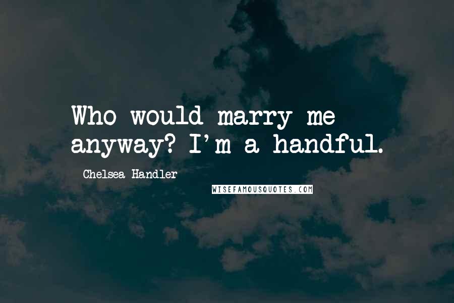 Chelsea Handler Quotes: Who would marry me anyway? I'm a handful.