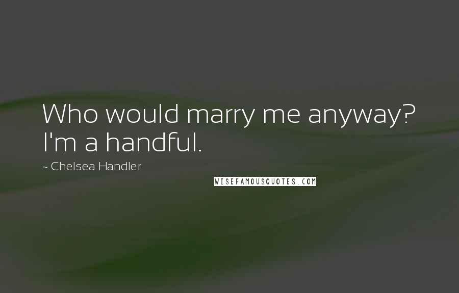 Chelsea Handler Quotes: Who would marry me anyway? I'm a handful.