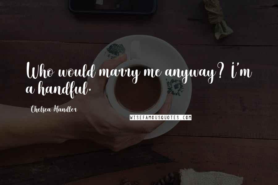 Chelsea Handler Quotes: Who would marry me anyway? I'm a handful.