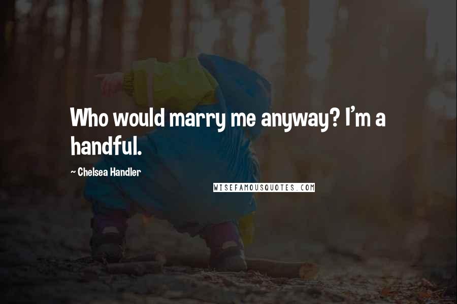 Chelsea Handler Quotes: Who would marry me anyway? I'm a handful.