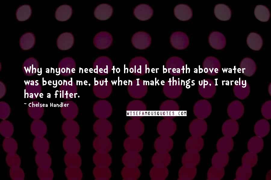 Chelsea Handler Quotes: Why anyone needed to hold her breath above water was beyond me, but when I make things up, I rarely have a filter.
