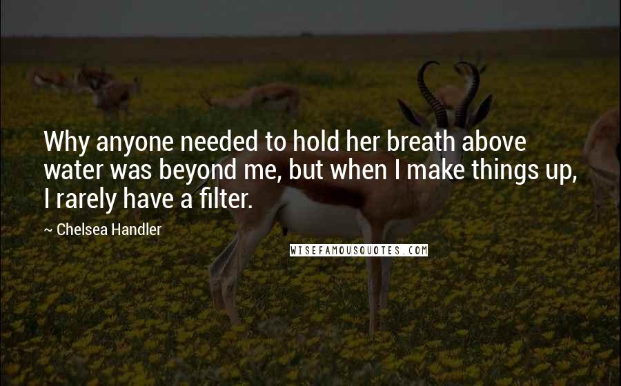 Chelsea Handler Quotes: Why anyone needed to hold her breath above water was beyond me, but when I make things up, I rarely have a filter.