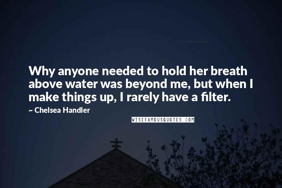 Chelsea Handler Quotes: Why anyone needed to hold her breath above water was beyond me, but when I make things up, I rarely have a filter.