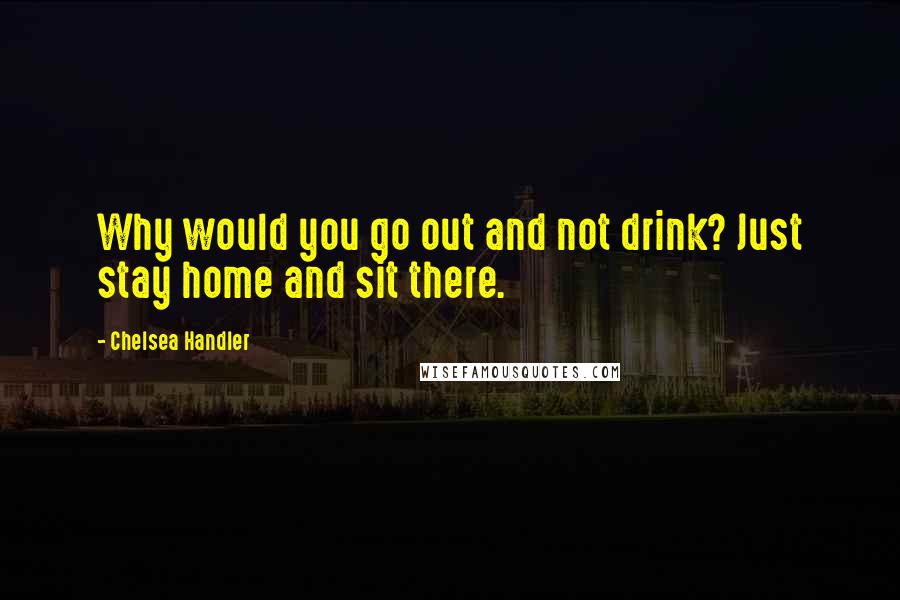 Chelsea Handler Quotes: Why would you go out and not drink? Just stay home and sit there.