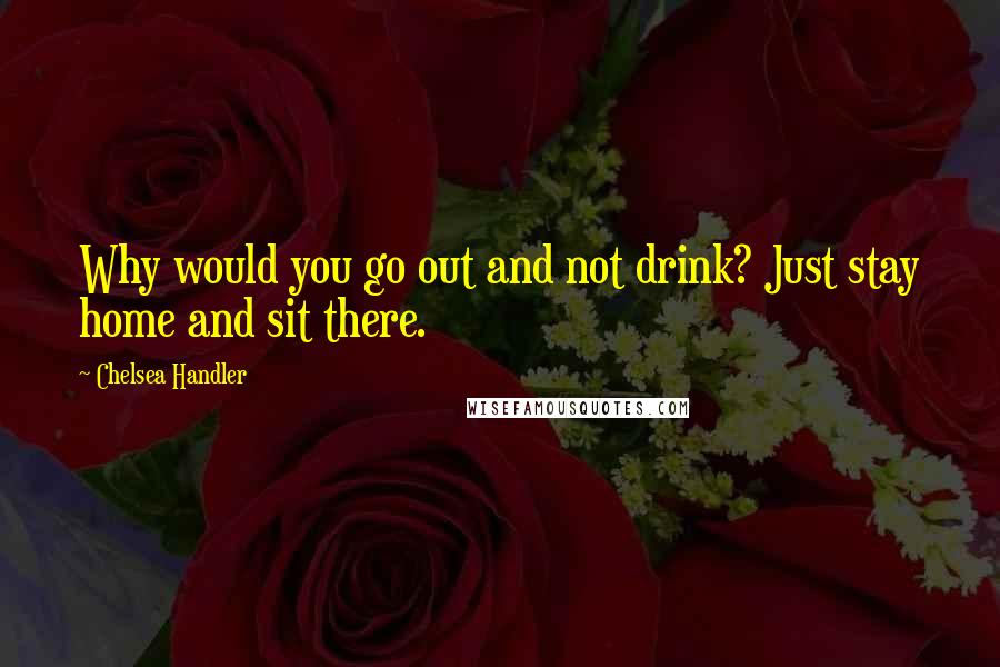 Chelsea Handler Quotes: Why would you go out and not drink? Just stay home and sit there.