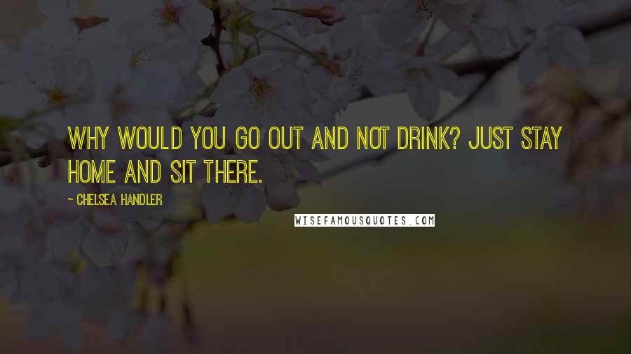 Chelsea Handler Quotes: Why would you go out and not drink? Just stay home and sit there.