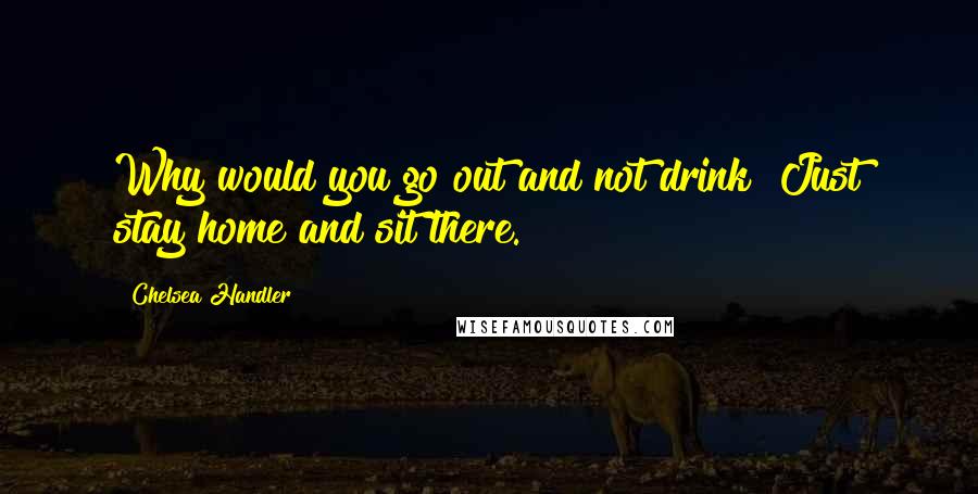 Chelsea Handler Quotes: Why would you go out and not drink? Just stay home and sit there.