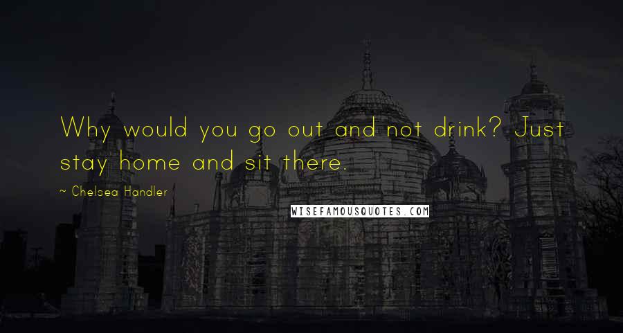 Chelsea Handler Quotes: Why would you go out and not drink? Just stay home and sit there.