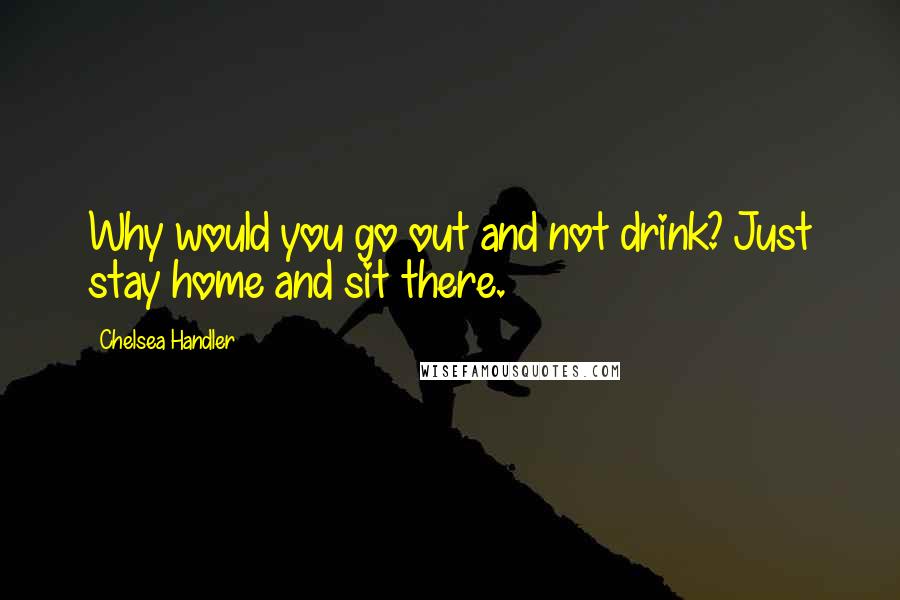 Chelsea Handler Quotes: Why would you go out and not drink? Just stay home and sit there.