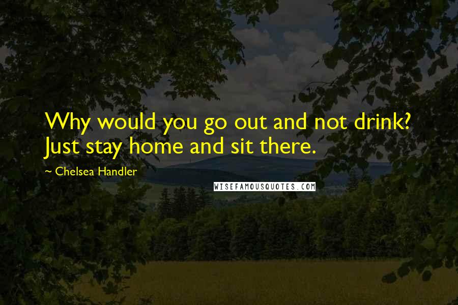 Chelsea Handler Quotes: Why would you go out and not drink? Just stay home and sit there.