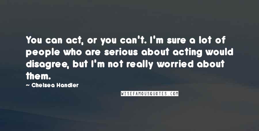 Chelsea Handler Quotes: You can act, or you can't. I'm sure a lot of people who are serious about acting would disagree, but I'm not really worried about them.