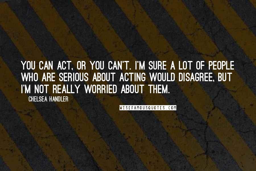 Chelsea Handler Quotes: You can act, or you can't. I'm sure a lot of people who are serious about acting would disagree, but I'm not really worried about them.