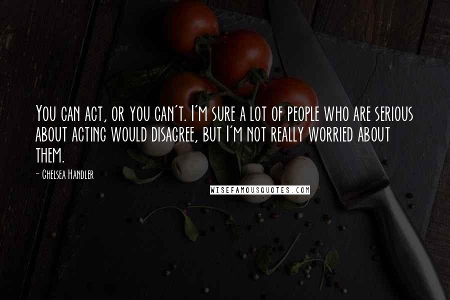 Chelsea Handler Quotes: You can act, or you can't. I'm sure a lot of people who are serious about acting would disagree, but I'm not really worried about them.