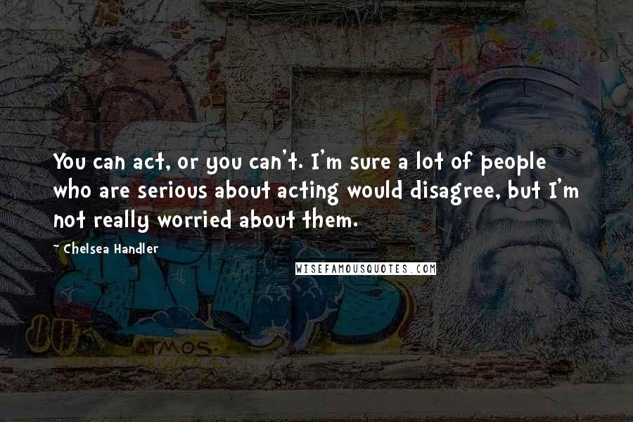 Chelsea Handler Quotes: You can act, or you can't. I'm sure a lot of people who are serious about acting would disagree, but I'm not really worried about them.