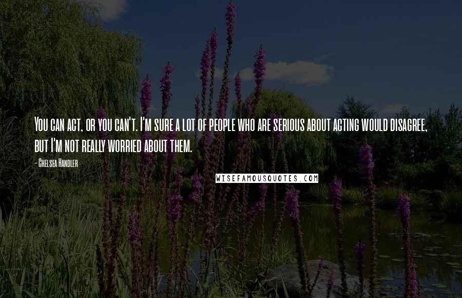 Chelsea Handler Quotes: You can act, or you can't. I'm sure a lot of people who are serious about acting would disagree, but I'm not really worried about them.