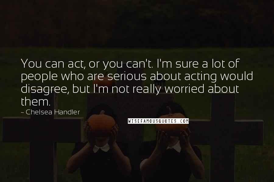 Chelsea Handler Quotes: You can act, or you can't. I'm sure a lot of people who are serious about acting would disagree, but I'm not really worried about them.