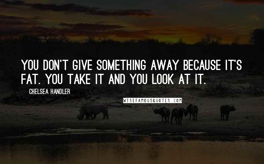 Chelsea Handler Quotes: You don't give something away because it's fat. You take it and you look at it.