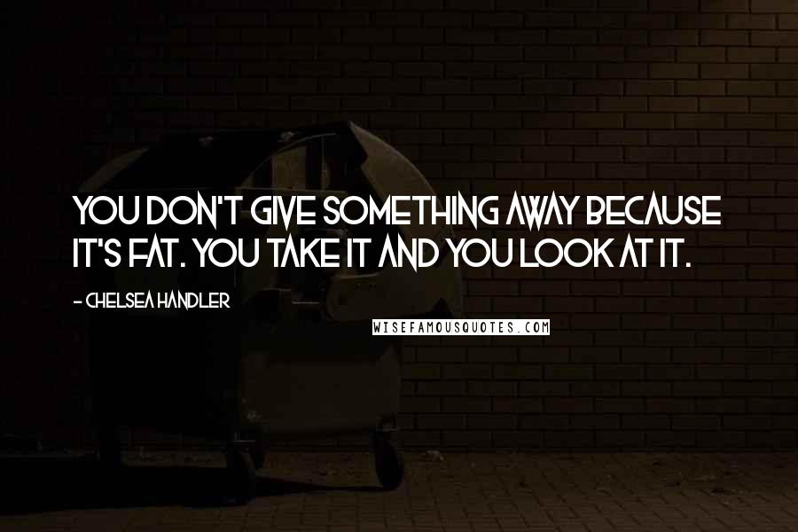 Chelsea Handler Quotes: You don't give something away because it's fat. You take it and you look at it.