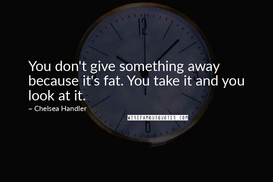 Chelsea Handler Quotes: You don't give something away because it's fat. You take it and you look at it.