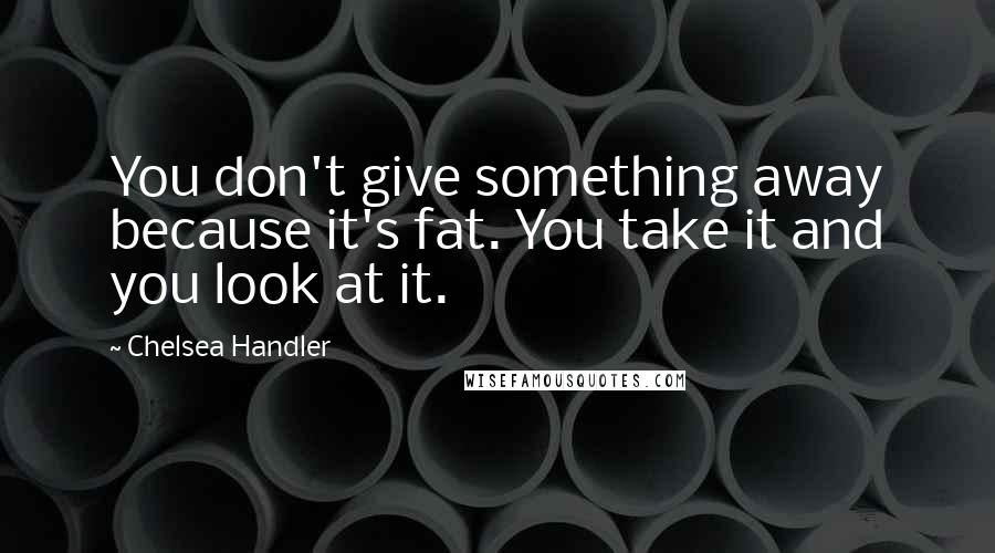 Chelsea Handler Quotes: You don't give something away because it's fat. You take it and you look at it.